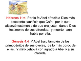 Hebreos 11:4 Por la fe Abel ofreció a Dios más
excelente sacrificio que Caín, por lo cual
alcanzó testimonio de que era justo, dando Dios
testimonio de sus ofrendas; y muerto, aún
habla por ella.
Génesis 4:4 Y Abel trajo también de los
primogénitos de sus ovejas, de lo más gordo de
ellas. Y miró Jehová con agrado a Abel y a su
ofrenda.
 