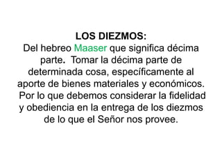 LOS DIEZMOS:
Del hebreo Maaser que significa décima
parte. Tomar la décima parte de
determinada cosa, específicamente al
aporte de bienes materiales y económicos.
Por lo que debemos considerar la fidelidad
y obediencia en la entrega de los diezmos
de lo que el Señor nos provee.
 