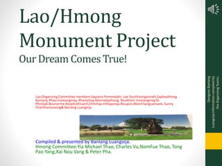 Lao/Hmong
Monument Project
Lao Organizing Committee members:Saysana Pommalath, Lee Southivongnorath,Saphaothong
Komany, Khao Insixiangmay, Khamphay Keomalaythong, Noukham Insixiangmay,Yo
Photijak,Bounorme Keophothisanh,Chitchay Inthapanya,Noupon,Manit Sanguansack, Sunny
Chanthanouvong& Banlang Luangvija.
Our Dream Comes True!
Compiled & presented by Banlang Luangvija.
Hmong Committee:Yia Michael Thao, Charles Vu,NomFue Thao, Tong
Pao Yang,Xai Nou Vang & Peter Pha.
Designer:Banlang
Luangvija;Informationcompiledby
theOrganizingTeams.
 