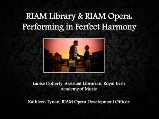 RIAM Library & RIAM Opera:
Performing in Perfect Harmony
Laoise Doherty, Assistant Librarian, Royal Irish
Academy of Music
Kathleen Tynan, RIAM Opera Development Officer
 