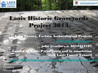 1
Laois Historic Graveyards
Project 2013
• John Tierney, Eachtra Archaeological Projects
• www.historicgraves.ie
• john @eachtra.ie 0872312107
• Funded by Laois Partnership and in association
with Laois County Council
• http://historicgraves.com/project/laois-graveyards-suTwitter
@historicgraves
Facebook
Historic Graves
 