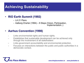 RIO Earth Summit (1992) -  LA 21 Plans -  Aalborg Charter (1994) – 8 Steps (Vision, Participation,  Implementation..) Aarhus Convention (1998) - Links environmental rights and human rights.  - Establishes that sustainable development can be achieved only  through the involvement of all stakeholders - Links government accountability and environmental protection. - Focuses on interactions between the public and public authorities in a  democratic context. Achieving Sustainability 