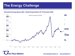 The Energy Challenge International Energy Agency (IEA) – World Energy Outlook (10 th  of November 2009) ‘ The scale and breadth of the energy challenge is  enormous   – far greater than many people realise .   An unprecedented, yet relatively  narrow, window of opportunity  to take action to concentrate investment on low-carbon technology.’ ‘ Current trends have  profound implications for environmental protection, energy security and economic development ’ ‘ Households and businesses are largely responsible for making the required investments, but  governments hold the key to changing the mix of energy investment Continuing on today’s energy path, without any change in government policy, would mean rapidly increasing dependence on fossil fuels,  with alarming consequences for climate change and energy security ’ [crude oil] prices approach $102 per bbl by 2015, $131 per bbl by 2020 and almost  $190 bbl by 2030.  