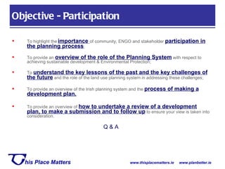 To highlight the   importance   of community, ENGO and stakeholder  participation in the planning process ; To provide an  overview of the role of the Planning System  with respect to achieving sustainable development & Environmental Protection; To  understand the key lessons of the past and the key challenges of the future  and the role of the land use planning system in addressing these challenges; To provide an overview of the Irish planning system and the  process of making a development plan. To provide an overview of  how to undertake a review of a development plan, to make a submission and to follow up  to ensure your view is taken into consideration. Q & A Objective - Participation 