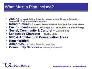 Zoning  –  Need, Policy, Capacity, Infrastructure, Physical Suitability, Sequential, Environmental Constraints Infrastructure  – Transport, Water Services, Energy & Communications Environment  –  Natural (including SACs, SPAs, NHAs) & Built Heritage  Social, Community & Cultural  –  Link with CDB Landscape Character  –  SAAOs, LCAs RPS & Architectural Conservation Areas  Regeneration Amenities  –  including Public Rights of Way Community Services  –  Schools, Creches etc What Must a Plan Include? 