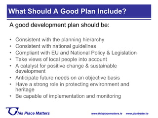 A good development plan should be: Consistent with the planning hierarchy Consistent with national guidelines Compliant with EU and National Policy & Legislation Take views of local people into account A catalyst for positive change & sustainable development Anticipate future needs on an objective basis Have a strong role in protecting environment and heritage Be capable of implementation and monitoring What Should A Good Plan Include? 