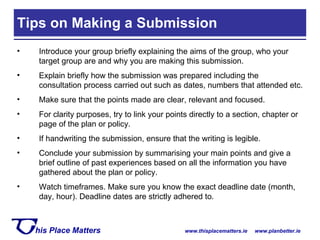 Tips on Making a Submission  Introduce your group briefly explaining the aims of the group, who your target group are and why you are making this submission. Explain briefly how the submission was prepared including the consultation process carried out such as dates, numbers that attended etc. Make sure that the points made are clear, relevant and focused. For clarity purposes, try to link your points directly to a section, chapter or page of the plan or policy. If handwriting the submission, ensure that the writing is legible. Conclude your submission by summarising your main points and give a brief outline of past experiences based on all the information you have gathered about the plan or policy. Watch timeframes. Make sure you know the exact deadline date (month, day, hour). Deadline dates are strictly adhered to. 