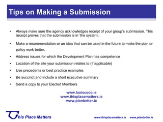 Always make sure the agency acknowledges receipt of your group’s submission. This receipt proves that the submission is in ‘the system’. Make a recommendation or an idea that can be used in the future to make the plan or policy work better. Address issues for which the Development Plan has competence  Location of the site your submission relates to (if applicable) Use precedents or best practice examples Be succinct and include a short executive summary Send a copy to your Elected Members www.laoiscoco.ie www.thisplacematters.ie www.planbetter.ie Tips on Making a Submission  