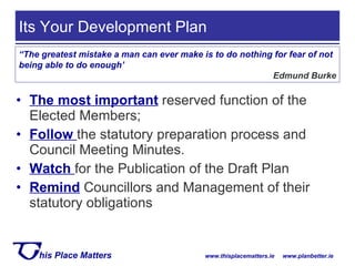 The most important  reserved function of the Elected Members; Follow   the statutory preparation process and Council Meeting Minutes. Watch   for the Publication of the Draft Plan Remind   Councillors and Management of their statutory obligations Its Your Development Plan  “ The greatest mistake a man can ever make is to do nothing for fear of not being able to do enough’ Edmund Burke 