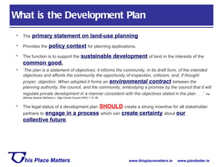 What is the Development Plan The   primary statement on land-use planning Provides the   policy context   for planning applications . The function is to support the   sustainable development   of land in the interests of the   common good . ‘ The plan is a statement of objectives; it informs the community, in its draft form, of the intended objectives and affords the community the opportunity of inspection, criticism, and, if thought proper, objection. When adopted it forms an   environmental contract   between the planning authority, the council, and the community, embodying a promise by the council that it will regulate private development in a manner consistent with the objectives stated in the plan . . .’   The Attorney General (McGarry) v. Sligo County Council  [1991] 1 I.R. 99 The legal status of a development plan   SHOULD   create a strong incentive for all stakeholder partners to   engage in a process   which can   create certainty   about  our collective future . 