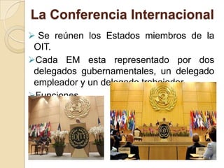 La Conferencia Internacional
 Se reúnen los Estados miembros de la
OIT.
Cada EM esta representado por dos
delegados gubernamentales, un delegado
empleador y un delegado trabajador.
Funciones
 