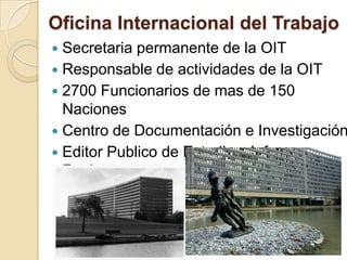 Oficina Internacional del Trabajo
 Secretaria permanente de la OIT
 Responsable de actividades de la OIT
 2700 Funcionarios de mas de 150
Naciones
 Centro de Documentación e Investigación
 Editor Publico de Estudios, Informes y
Revistas.
 