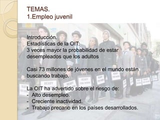 TEMAS.
1.Empleo juvenil
Introducción.
Estadísticas de la OIT:
3 veces mayor la probabilidad de estar
desempleados que los adultos
Casi 73 millones de jóvenes en el mundo están
buscando trabajo.
La OIT ha advertido sobre el riesgo de:
- Alto desempleo.
- Creciente inactividad.
- Trabajo precario en los países desarrollados.
 