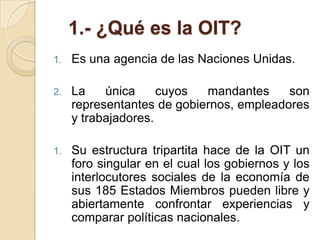 1.- ¿Qué es la OIT?
1. Es una agencia de las Naciones Unidas.
2. La única cuyos mandantes son
representantes de gobiernos, empleadores
y trabajadores.
1. Su estructura tripartita hace de la OIT un
foro singular en el cual los gobiernos y los
interlocutores sociales de la economía de
sus 185 Estados Miembros pueden libre y
abiertamente confrontar experiencias y
comparar políticas nacionales.
 