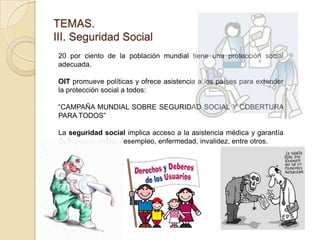 TEMAS.
III. Seguridad Social
20 por ciento de la población mundial tiene una protección social
adecuada.
OIT promueve políticas y ofrece asistencia a los países para extender
la protección social a todos:
“CAMPAÑA MUNDIAL SOBRE SEGURIDAD SOCIAL Y COBERTURA
PARA TODOS”
La seguridad social implica acceso a la asistencia médica y garantía
de ingresos, vejez, desempleo, enfermedad, invalidez, entre otros.
 