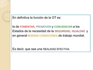 En definitiva la función de la OT es:
la de FOMENTAR, PROMOVER y CONCIENCIAR a los
Estados de la necesidad de la SEGURIDAD, IGUALDAD y
en general BUENAS CONDICIONES de trabajo mundial.
Es decir, que sea una REALIDAD EFECTIVA.
 