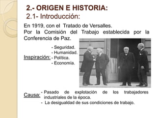 2.- ORIGEN E HISTORIA:
2.1- Introducción:
En 1919, con el Tratado de Versalles.
Por la Comisión del Trabajo establecida por la
Conferencia de Paz.
Inspiración:
Causa:
- Seguridad.
- Humanidad.
- Política.
- Economía.
- Pasado de explotación de los trabajadores
industriales de la época.
- La desigualdad de sus condiciones de trabajo.
 