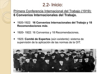 2.2- Inicio:
Primera Conferencia Internacional del Trabajo (1919):
6 Convenios Internacionales del Trabajo.
 1920-1922: 16 Convenios Internacionales del Trabajo y 18
Recomendaciones más.
 1920- 1922: 16 Convenios y 18 Recomendaciones.
 1925: Comité de Expertos (aún existente): sistema de
supervisión de la aplicación de las normas de la OIT.
 