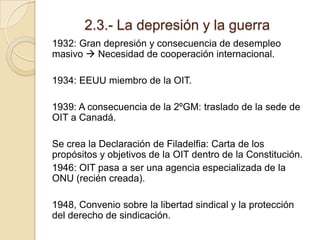 2.3.- La depresión y la guerra
1932: Gran depresión y consecuencia de desempleo
masivo  Necesidad de cooperación internacional.
1934: EEUU miembro de la OIT.
1939: A consecuencia de la 2ºGM: traslado de la sede de
OIT a Canadá.
Se crea la Declaración de Filadelfia: Carta de los
propósitos y objetivos de la OIT dentro de la Constitución.
1946: OIT pasa a ser una agencia especializada de la
ONU (recién creada).
1948, Convenio sobre la libertad sindical y la protección
del derecho de sindicación.
 