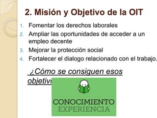 2. Misión y Objetivo de la OIT
1. Fomentar los derechos laborales
2. Ampliar las oportunidades de acceder a un
empleo decente
3. Mejorar la protección social
4. Fortalecer el dialogo relacionado con el trabajo.
¿Cómo se consiguen esos
objetivos?
 
