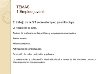 TEMAS.
1.Empleo juvenil
El trabajo de la OIT sobre el empleo juvenil incluye:
La recopilación de datos.
Análisis de la efi...