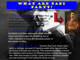 What are nazi party
What are Nazi
Party?
1. Who was her boss? their leader was Adolf Hitler
This
2. Was a Democratic Party? no, the Nazi
Party was a party Pangermanism, anti-
communism, anti-Semitism, imperialism,
homophobia, populism, racism, anti-
parliamentarism, anti-liberalism.
3. Is the Nazi party won any election? Yes,
the Nazis and their nationalist allies came of
which served to pass the Enabling Act of
1933, intended to bring the absolute power in
the hands of Hitler.
4. Why the Nazis hated the Jews? because they have always been,
rightly or wrongly, accused of hoarding wealth while the rest of the
population of Europe was starving. This exacerbated hatred entered
the collective subconscious of medieval society and has remained until
now. Hitler only sought to justify a guilty German economic situation
and took advantage of the traditional hatred of Jews.
 