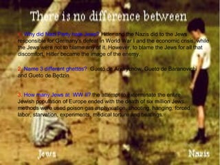 1. Why did Nazi Party hate Jews? Hitler and the Nazis did to the Jews
responsible for Germany's defeat in World War I and the economic crisis, while
the Jews were not to blame any of it. However, to blame the Jews for all that
discomfort, Hitler became the image of the enemy.
2. Name 3 different ghettos? Gueto de Andrychów, Gueto de Baranovichi
and Gueto de Będzin
3. How many Jews at WW II? the attempt to exterminate the entire
Jewish population of Europe ended with the death of six million Jews.
methods were used poison gas asphyxiation, shooting, hanging, forced
labor, starvation, experiments, medical torture and beatings.
 