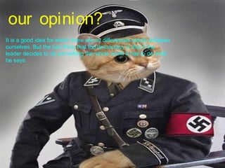our opinion?
It is a good idea for which there are no differences strictly between
ourselves. But the bad thing that the democracy is that if the
leader decides to do something the whole world it has to do what
he says.
 
