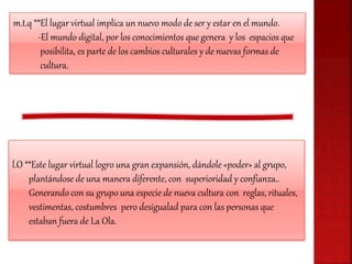 m.t.q **El lugar virtual implica un nuevo modo de ser y estar en el mundo.
-El mundo digital, por los conocimientos que genera y los espacios que
posibilita, es parte de los cambios culturales y de nuevas formas de
cultura.
l.O **Este lugar virtual logro una gran expansión, dándole «poder» al grupo,
plantándose de una manera diferente, con superioridad y confianza..
Generando con su grupo una especie de nueva cultura con reglas, rituales,
vestimentas, costumbres pero desigualad para con las personas que
estaban fuera de La Ola.
 
