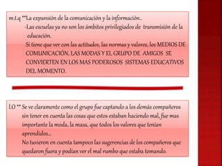 m.t.q **La expansión de la comunicación y la información..
-Las escuelas ya no son los ámbitos privilegiados de transmisión de la
educación.
Si tiene que ver con las actitudes, las normas y valores, los MEDIOS DE
COMUNICACIÓN, LAS MODAS Y EL GRUPO DE AMIGOS SE
CONVIERTEN EN LOS MAS PODEROSOS SISTEMAS EDUCATIVOS
DEL MOMENTO.
l.O ** Se ve claramente como el grupo fue captando a los demás compañeros
sin tener en cuenta las cosas que estos estaban haciendo mal, fue mas
importante la moda, la masa, que todos los valores que tenían
aprendidos…
No tuvieron en cuenta tampoco las sugerencias de los compañeros que
quedaron fuera y podían ver el mal rumbo que estaba tomando.
 