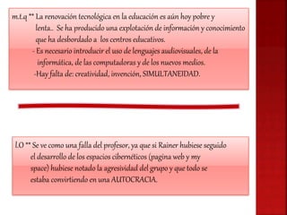 m.t.q ** La renovación tecnológica en la educación es aún hoy pobre y
lenta.. Se ha producido una explotación de información y conocimiento
que ha desbordado a los centros educativos.
- Es necesario introducir el uso de lenguajes audiovisuales, de la
informática, de las computadoras y de los nuevos medios.
-Hay falta de: creatividad, invención, SIMULTANEIDAD.
l.O ** Se ve como una falla del profesor, ya que si Rainer hubiese seguido
el desarrollo de los espacios cibernéticos (pagina web y my
space) hubiese notado la agresividad del grupo y que todo se
estaba convirtiendo en una AUTOCRACIA.
 