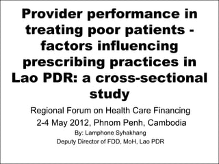 Provider performance in
  treating poor patients -
    factors influencing
 prescribing practices in
Lao PDR: a cross-sectional
           study
  Regional Forum on Health Care Financing
   2-4 May 2012, Phnom Penh, Cambodia
              By: Lamphone Syhakhang
        Deputy Director of FDD, MoH, Lao PDR
 