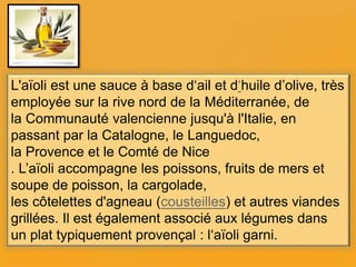 L'aïoli est une sauce à base d‘ail et d‘huile d’olive, très
employée sur la rive nord de la Méditerranée, de
la Communauté valencienne jusqu'à l'Italie, en
passant par la Catalogne, le Languedoc,
la Provence et le Comté de Nice
. L’aïoli accompagne les poissons, fruits de mers et
soupe de poisson, la cargolade,
les côtelettes d'agneau (cousteilles) et autres viandes
grillées. Il est également associé aux légumes dans
un plat typiquement provençal : l‘aïoli garni.
 