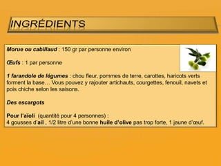 Morue ou cabillaud : 150 gr par personne environ
Œufs : 1 par personne
1 farandole de légumes : chou fleur, pommes de terre, carottes, haricots verts
forment la base… Vous pouvez y rajouter artichauts, courgettes, fenouil, navets et
pois chiche selon les saisons.
Des escargots
Pour l’aïoli (quantité pour 4 personnes) :
4 gousses d’ail , 1/2 litre d’une bonne huile d’olive pas trop forte, 1 jaune d’œuf.
 