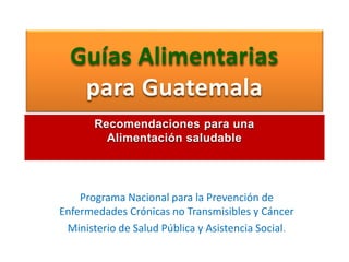 Guías Alimentarias
para Guatemala
Programa Nacional para la Prevención de
Enfermedades Crónicas no Transmisibles y Cáncer
Ministerio de Salud Pública y Asistencia Social.
Recomendaciones para una
Alimentación saludable
 