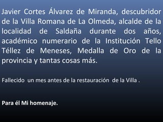 Javier Cortes Álvarez de Miranda, descubridor
de la Villa Romana de La Olmeda, alcalde de la
localidad de Saldaña durante dos años,
académico numerario de la Institución Tello
Téllez de Meneses, Medalla de Oro de la
provincia y tantas cosas más.
Fallecido un mes antes de la restauración de la Villa .
Para él Mi homenaje.
 