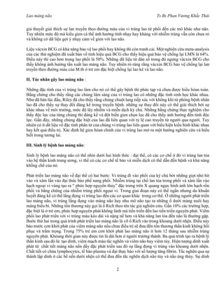 Lao màng não Ts Bs Phan Vương Khắc Thái
2
giả thuyết giải thích sự lan truyền theo đường máu của vi trùng lao từ phổi đến các mô khác như não.
Tuy nhiên mức độ mà kiểu gien cá thể ảnh hưởng tính nhạy hay kháng với nhiễm trùng vẫn còn chưa rỏ
và không có dữ liệu gợi ý nhạy cảm về gien với lao não.
Liệu vácxin BCG có khả năng bảo vệ lao phổi hay không thì còn tranh cải. Một nghiên cứu meta-analysis
của các thử nghiệm đã xuất bản về tính hiệu quả BCG cho thấy hiệu quả bảo vệ chống lại LMN là 64%.
Điều này thì cao hơn trong lao phổi là 50%. Những dữ liệu từ dân số trong đó ngưng vácxin BCG cho
thấy không ảnh hưởng tần xuất lao màng não. Tuy nhiên rỏ ràng rằng vácxin BCG bảo vệ chống lại lan
truyền theo đường máu của M.tb ở trẻ em đặc biệt chống lại lao kê và lao não.
II. Tác nhân gây lao màng não :
Những đặc tính của vi trùng lao làm cho nó có thể gây bệnh thì phức tạp và chưa được hiểu hòan toàn.
Bằng chứng cho thấy rằng các chủng lâm sàng của vi trùng lao có những đặc tính sinh học khác nhau.
Như đã bàn lúc đầu, Riley đã cho thấy rằng chủng chuột lang tiếp xúc với không khí từ phòng bệnh nhân
lao đã cho thấy sự thay đổi đáng kể trong truyền bệnh. những sự thay đổi này có thể giải thích bởi sự
khác nhau về môi trường, mức độ lây nhiễm và miễn dịch ký chủ. Những bằng chứng thực nghiệm cho
thấy độc lực của từng chủng thì đáng kể và đột biến gien chọn lọc đã cho thấy ảnh hưởng đến tính độc
lực. Gần đây, những chủng đặc biệt của lao đã liên quan với tỷ lệ cao truyền từ người qua người. Tuy
nhiên có ít dữ liệu về đặc tính phân tử của chủng vi trùng lao liên quan với biểu hiện kiểu hình khác nhau
hay kết quả điều trị. Xác định hệ gien hòan chỉnh của vi trùng lao mở ra một hướng nghiên cứu và hiểu
biết trong tương lai.
III. Sinh lý bệnh lao màng não:
Sinh lý bệnh lao màng não có thể nhìn dưới hai hình thức : đại thể, có các cơ chế ở đó vi trùng lan tỏa
vào hệ thần kinh trung ương, vi thể có các cơ chế tế bào và miễn dịch có thể dẫn đến bệnh và khả năng
khống chế của nó.
Phát triển lao màng não về đại thể có hai bước: Vi trùng đi vào phổi của ký chủ bởi những giọt nhỏ hít
vào và xâm lấn vào đại thức bào phế nang phổi. Nhiễm trùng tại chổ lan tỏa trong phổi và xâm lấn vào
hạch ngoại vi vùng tạo ra “ phức hợp nguyên thủy” đặc trưng trên X quang ngực hình ảnh lớn hạch rốn
phổi và bằng chứng của nhiễm trùng phổi ngọai vi. Trong giai đoạn này có thể ngắn nhưng du khuẩn
huyết đáng kể có thể lắng đọng vi trùng lao đến các cơ quan khác trong cơ thể. Ở những người phát triển
lao màng não, vi trùng lắng đọng vào màng não hay nhu mô não tạo ra những ổ dưới màng nuôi hay
màng biểu bì. Những tổn thương này gọi là ổ Rich theo tên tác giả nghiên cứu. Gần 10% các trường hợp,
đặc biệt là ở trẻ em, phức hợp nguyên phát không lành mà tiến triển đến lao tiến triển nguyên phát. Viêm
phổi lao phát triển với vi trùng máu kéo dài và nặng nề hơn và khả năng lan tỏa đến não là thường gặp.
Bước thứ hai trong quá trình phát triển lao màng não là vỡ ổ Rich vào trong khoang dưới nhện. Điều này
báo trước cơn khởi phát của viêm màng não nếu chưa điều trị sẽ đưa đến tổn thương thần kinh không hồi
phục và trầm trọng. Trong 75% trẻ em cơn khởi phát lao màng não ít hơn 12 tháng sau nhiễm trùng
nguyên phát. Khỏang thời gian này được tin là dài hơn ở người trưởng thành. Ba quá trình tạo ra bệnh lý
thần kinh sau đó là: tạo dính, viêm mạch máu tắc nghẽn và viêm não hay viêm tủy. Hiện tượng dính xuất
phát từ chất tiết màng não nền dầy đặc phát triển sau đó sự lắng đọng vi trùng vào khoang dưới nhện.
Chất tiết có chứa lymphocytes, tế bào plasma và đại thực bào với số lượng tăng fibrin. Tắc nghẽn qua sự
thành lập dính ở các bể nền dưới nhện có thể đưa đến tắc nghẽn dịch não tủy và não úng thủy. Sự dính
 
