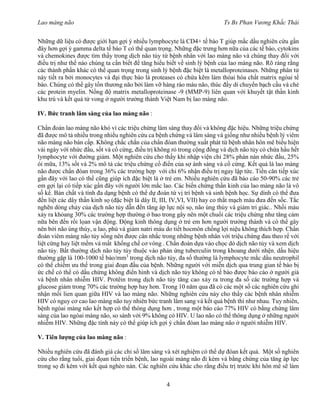 Lao màng não Ts Bs Phan Vương Khắc Thái
4
Những dữ liệu có được giới hạn gợi ý nhiều lymphocyte là CD4+ tế bào T giúp mắc dầu nghiên cứu gần
đây hơn gợi ý gamma delta tế bào T có thể quan trọng. Những đặc trưng hơn nữa của các tế bào, cytokins
và chemokines được tìm thấy trong dịch não tủy từ bệnh nhân với lao màng não và chúng thay đổi với
điều trị như thế nào chúng ta cần biết để tăng hiểu biết về sinh lý bệnh của lao màng não. Rõ ràng rằng
các thành phần khác có thể quan trọng trong sinh lý bệnh đặc biệt là metalloproteinases. Những phân tử
này tiết ra bởi monocytes và đại thực bào là proteases có chứa kẽm làm thóai hóa chất matrix ngòai tế
bào. Chúng có thể gây tổn thương não bởi làm vỡ hàng rào máu não, thúc đầy di chuyển bạch cầu và chẻ
các protein myelin. Nồng độ matrix metalloproteinase -9 (MMP-9) liên quan với khuyết tật thần kinh
khu trú và kết quả tử vong ở người trưởng thành Việt Nam bị lao màng não.
IV. Bức tranh lâm sàng của lao màng não :
Chẩn đoán lao màng não khó vì các triệu chứng lâm sàng thay đổi và không đặc hiệu. Những triệu chứng
đã được mô tả nhiều trong nhiều nghiên cứu ca bệnh chứng và lâm sàng và giống như nhiều bệnh lý viêm
não màng não bán cấp. Không chắc chắn của chẩn đóan thường xuất phát từ bệnh nhân hôn mê biểu hiện
vài ngày với nhức đầu, sốt và cổ cứng, điều trị không rỏ trong cộng đồng và dịch não tủy có chứa hầu hết
lymphocyte với đường giảm. Một nghiên cứu cho thấy khi nhập viện chỉ 28% phàn nàn nhức đầu, 25%
ói mữa, 13% sốt và 2% mô tả các triệu chứng cổ điển của sợ ánh sáng và cổ cứng. Kết quả là lao màng
não được chẩn đóan trong 36% các trường hợp với chỉ 6% nhận điều trị ngay lập tức. Tiền căn tiếp xúc
gần đây với lao có thể cũng giúp ích đặc biệt là ở trẻ em. Nhiều nghiên cứu đã báo cáo 50-90% các trẻ
em gợi lại có tiếp xúc gần đây với người lớn mắc lao. Các biến chứng thần kinh của lao màng não là vô
số kể. Bản chất và tính đa dạng bệnh có thể dự đoán từ vị trí bệnh và sinh bệnh học. Sự dính có thể đưa
đến liệt các dây thần kinh sọ (đặc biệt là dây II, III, IV,VI, VII) hay co thắt mạch máu đưa đến sốc. Tắc
nghẽn dòng chảy của dịch não tủy dẫn đến tăng áp lực nội sọ, não úng thủy và giảm tri giác.. Nhồi máu
xảy ra khỏang 30% các trường hợp thường ở bao trong gây nên một chuổi các triệu chứng như tăng cảm
nữa bên đến rối lọan vận động. Động kinh thông dụng ở trẻ em hơn người trưởng thành và có thể gây
nên bởi não úng thủy, u lao, phù và giảm natri máu do tiết hocmôn chống lợi niệu không thích hợp. Chẩn
đoán viêm màng não tủy sống nên được cân nhắc trong những bệnh nhân với triệu chứng đau theo rể với
liệt cứng hay liệt mềm và mất khống chế cơ vòng . Chẩn đoán dựa vào chọc dò dịch não tủy và xem dịch
não tủy. Bất thường dịch não tủy tùy thuộc vào phản ứng tuberculin trong khoang dưới nhện. dấu hiệu
thường gặp là 100-1000 tế bào/mm3
trong dịch não tủy, đa số thường là lymphocyte mắc dầu neutrophil
có thể chiếm ưu thế trong giai đoạn đầu của bệnh. Những người với miễn dịch qua trung gian tế bào bị
ức chế có thể có dấu chứng không điển hình và dịch não tủy không có tế bào được báo cáo ở người già
và bệnh nhân nhiễm HIV. Protêin trong dịch não tủy tăng cao xảy ra trong đa số các trường hợp và
glucose giảm trong 70% các trường hợp hay hơn. Trong 10 năm qua đã có các một số các nghiên cứu ghi
nhận mối lien quan giữa HIV và lao màng não. Những nghiên cứu này cho thấy các bệnh nhân nhiễm
HIV có nguy cơ cao lao màng não tuy nhiên bức tranh lâm sang và kết quả bệnh thì như nhau. Tuy nhiên,
bệnh ngòai màng não kết hợp có thể thông dụng hơn , trong một báo cáo 77% HIV có bằng chứng lâm
sàng của lao ngòai màng não, so sánh với 9% không có HIV. U lao não có thể thông dụng ở những người
nhiễm HIV. Những đặc tính này có thể giúp ích gợi ý chẩn đóan lao màng não ở người nhiễm HIV.
V. Tiên lượng của lao màng não :
Nhiều nghiên cứu đã đánh giá các chỉ số lâm sàng và xét nghiệm có thể dự đóan kết quả. Một số nghiên
cứu cho rằng tuổi, giai đọan tiến triển bệnh, lao ngoài màng não đi kèm và bằng chứng của tăng áp lực
trong sọ đi kèm với kết quả nghèo nàn. Các nghiên cứu khác cho rằng điều trị trước khi hôn mê sẽ làm
 