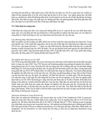 Lao màng não Ts Bs Phan Vương Khắc Thái
5
cải thiện kết quả điều trị. Một ngiên cứu ở Thổ Nhĩ Kỳ cho thấy các yếu tố co giật, hôn mê và điều trị
chậm trễ hay ngưng điều trị là các yếu tố độc lập dự báo tỷ lệ tử vong. Lao ngòai màng não, liệt thần
kinh sọ, yếu khu trú, nhiều bất thường thần kinh và tình trạng lơ mơ là các yếu tố độc lập dự báo di chứng
thần kinh. Nên điều trị ngay nếu nghi ngờ, do những giới hạn của phương pháp chẩn đóan gần đây làm
cho việc điều trị là cần thiết trước khi có kết quả chẩn đoán xác định.
VI. Chẩn đoán lao màng não :
Chẩn đóan lao màng não khó. Lao màng não không điều trị sẽ tử vong do đó các test chẩn đóan phải
nhạy cảm. Các test phải cho kết quả nhanh bởi vì kết quả điều trị nghèo nàn liên quan với với chậm trẻ
trong điều trị. Hiện tại không có các test chẩn đóan nào thỏa mãn các yêu cầu này.
Các phương pháp chẩn đoán lâm sàng
Một vài nghiên cứu đã cố gắng xác định chính xác các bức tranh lâm sàng tiên đóan lao màng não. Trong
một nghiên cứu, 5 bức tranh lâm sàng được cho là các ýêu tố độc lập cho chẩn đoán lao màng não trong
232 trẻ em : giai đoạn tiền triệu >= 7 ngày, teo dây thần kinh thị, dấu hiệu thần kinh khu trú, co giật bất
thường và bạch cầu dịch não tủy<50% đa nhân. Các tác giả đã phát triển một nguyên tắc chẩn đóan đơn
giản hơn: khi ít nhất 1 dấu hiệu hiện diện độ nhạy 98% và độ đặc hiệu 44%, nếu 3 hay nhiều dấu chứng
hiện diện, độ nhạy giảm 55% nhưng độ đặc hiệu tăng lên 98%.
Xét nghiệm dịch não tủy và cấy AFB
Tìm AFB trong mẫu bệnh phẩm vẫn còn là nền tảng cho chẩn đóan từ khi Robert Kock lần đầu tiên phát
hiện vi trùng vào năm 1882. Vào 1953 Stewart mô tả phương pháp trong phòng thí nghiệm bà ta định vi
trùng kháng toan cồn 91 trong 100 mẫu liên tiếp lao màng não, tất cả những mẫu này sau đó được khẳng
định bằng cấy. Kết quả tương tự đã được báo cáo gần đây bởi Kennedy người cho rằng vi trùng hiện diện
trong dịch não tủy 45/52 (87%) bệnh nhân với chẩn đoán lâm sàng lao màng não. Tuy nhiên nhiều phòng
thí nghiệm cho thấy khó mà có kết quả như vậy. Độ nhạy của phương pháp soi trực tiếp có thể lệ thuộc
vào thể tích dịch não tủy lấy được xét nghiệm, 10-20ml bởi Stewart, và nhiều gấp 4 lần bởi Kennedy.
Các nhà lâm sang có thể ngại lấy một lượng thể tích như vậy để xét nghiệm và các nhà xét nghiệm phải
thực hiện tỷ mỉ tìm AFB. Steward gợi ý rằng một lam nên được đọc từ 30 đến 120 phút. Khó khăn là ta
không có đủ nhân sự và thiếu tính kiên nhẫn cho việc đọc lam. Mặc dầu cấy dịch não tủy tìm M.tb là tiêu
chuẩn vàng cho chẩn đoán lao màng não nhưng xét nghiệm cần thời gian quá lâu. Trong hầu hết các
trường hợp độ nhạy và độ đặc hiệu của cấy đều cao hơn soi trực tiếp. Tuy nhiên khi điều trị bắt đầu độ
nhạy giảm nhanh. AFB ( cho là chết) có thể tìm thấy trong dịch não tủy một vài ngày sau khi điều trị mặc
dầu chúng sẽ không mọc trong cấy.
Adenosine deaminase trong dịch não tủy
Họat tính của adenosine deaminase, một enzym được tạo ra bởi tế bào lymphocyte CD4 và monocyte
tăng lên trong dịch não tủy ở bệnh nhân bị lao màng não. Giá trị ngưỡng thay đổi từ 4-10 UI/ml tùy
nghiên cứu. Độ nhạy chẩn đoán thay đổi từ 44-100% và độ đặc hiệu từ 71-99%. Không có giá trị ngưởng
cho chẩn đoán của enzyme này trong dịch não tủy. Xét nghiệm này không đánh giá ở những người nhiễm
HIV làm giảm tế bào CD4 tạo ra adenosine deaminase và có thể giảm độ nhạy chẩn đóan. Bệnh nhân với
lymphoma, sốt rét, brucellosis và viêm màng não mũ cũng có mức độ cao adenosine deaminase trong
dịch não tủy.
 