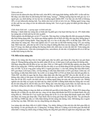 Lao màng não Ts Bs Phan Vương Khắc Thái
6
Tuberculin test
Giá trị test da tuberculin thay đổi theo tuổi, tiêm BCG, tình trạng dinh dưỡng, nhiễm HIV và tần suất lao.
Độ nhạy của chẩn đóan bị ảnh hưởng bởi tình trạng “anergy” . Những trường hợp âm tính giả xảy ra ở
người già, suy dinh dưỡng với lao lan tỏa và những người nhiễm HIV. Các báo cáo cho biết có khỏang
20% có test tuberculin dương tính. Tuy nhiên skin test có thể có ích ở trẻ em. Những người trong vùng
có tần suất lao cao cũng có test da tuberculin dương tính. Test có giá trị giúp ích đánh giá khả năng có
thể bị bệnh.
Chẩn đoán hình ảnh : x quang ngực và hình ảnh não
Khỏang ½ bệnh nhân lao màng não có hình ảnh Xq phổi gợi ý lao họat tính hay lao cũ. 10% bệnh nhân
lao màng não có hình ảnh lao kê trên xq phổi.
Nhiều nghiên cứu đã đánh giá vai trò CT scan não. Não úng thủy và tăng đậm độ chất cản quang là những
dấu hiệu thông dụng nhất. Tuy nhiên qua những nghiên cứu tử thiết cho thấy não úng thủy thông dụng ở
trẻ em hơn người trưởng thành. Tăng sáng đáy não và u lao có độ nhạy 89% và độ đặc hiệu 100% cho
chẩn đoán lao màng não. Theo một nghiên cứu CT scan não có thể bình thường trong 12% các trường
hợp. Nhồi máu não , phù não tại chổ và lan tỏa cũng là những dấu hiệu của lao màng não. MRI có giá trị
hơn CT trong việc đánh giá những tổn thương chiếm chổ, nhồi máu và mức độ chất tiết. Viêm màng não
do nấm Cryptococcus, viêm não cytomegalovirus, sarcoidosis, di căn não và lymphoma tất cả có thể tạo
ra dấu hiệu tương tự như lao.
VII. Điều trị lao màng não:
Điều trị lao màng não theo hóa trị liệu ngắn ngày như lao phổi, giai đoạn tấn công theo sau giai đọan
cũng cố. Nhưng không giống như lao phổi, phác đồ tối ưu và thời gian ở mỗi giai đoạn thì không chắc.
SM được dùng đầu tiên để điều trị lao vào năm 1944 và 1946 người ANH bắt đầu nghiên cứu dung SM
điều trị lao màng não. 1948 họ xuất bản dữ liệu cho thấy có sự cải thiện đáng kể kết quả điều trị lao màng
não với SM. Tỷ lệ tử vong giảm xuống 46% ở người giai đoạn 1 ( còn tỉnh, không dấu hiệu thần kinh),
66% giai đoạn 2 (rối lọan ý thức, với hay không có dấu hiệu thần kinh) và 83% giai đoạn 3 (hôn mê, với
hay không có dấu hiệu thần kinh). Sự ra đời và xử dụng INH và PAS cải thiện hơn nữa kết quả điều trị.
Thêm RIF vào điều trị ngay lập tức được chấp nhận mắc dầu hiệu quả RIF vẫn còn đặt vấn đề và việc
không chắc chắn có liên quan với tính thấm vào dịch não tủy của RIF. Rif 80% gắn protein huyết tương,
làm cho tối đa 20% xuyên vào dịch não tủy ở những người hàng rào máu não còn nguyên vẹn. Những
nghiên cứu cho thấy sự xuyên vào dịch não tủy chậm của RIF ở những bệnh nhân lao màng não với mức
độ chỉ trên nồng độ ức chế tối thểu của M.tb. Màng não viêm làm tăng xuyên thấu vào dịch não tủy của
các thuốc chống lao mắc dầu có ít bằng chứng cho thấy sự thấm RiF xảy ra độc lập với viêm.
Không có bằng chứng rỏ ràng xác định sự cải thiện kết quả điều trị khi dùng PZA. Thuốc PZA dạng uống
hấp thu tốt và thấm tốt vào dịch não tủy, cùng với tác dụng diệt khuẩn làm PZA trở thành thuốc chủ yếu
trong điều trị.. INH khá tốt vì nó xuyên qua màng não tự do và có tác dụng diệt khuẩn mạnh sớm. RHZ
nên được cho trong giai đoạn đầu. Chọn thuốc thứ tư trong giai đoạn tấn công thì khó. Tác giả khuyến
cáo SM hay EMB mặc dầu cả 2 đếu thấm không tốt khi màng não không viêm. SM không cho ở người
có thai hay suy thận. SM tiêm vào tủy sống không còn dùng nữa.
Lao màng não nên được điều trị ít nhất 6 tháng. Tuy nhiên, không rỏ liệu nên kéo dài thời gian điều trị
hay không. Có tác giả khuyến cáo 12 tháng hay 18 tháng. Điều trị 12 tháng có lẻ là thời gian cần thiết để
chửa lành vi trùng tuy nhiên cũng có bằng chứng cho rằng thời gian điều trị ngắn hơn cũng hiệu quả. Một
 