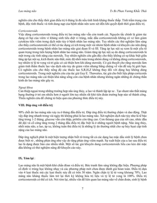 Lao màng não Ts Bs Phan Vương Khắc Thái
7
nghiên cứu cho thấy thời gian điều trị 6 tháng là đủ nếu tình hình kháng thuốc thấp. Tính trầm trọng của
bệnh, độc tính thuốc và tính dung nạp của bệnh nhân nên xem xét đến khi quyết định thời gian điều trị.
Corticosteroids
Việc dùng corticosteroids trong điều trị lao màng não vẫn cón tranh cải. Nguyên tắc chính là giảm tác
dụng có hại của viêm vì kháng sinh tiêu diệt vi trùng, mắc dầu corticosteroids không có vẻ làm giảm
cytokins tiền viêm trong dịch mão tủy ở bệnh nhân lao màng não. Tuy nhiên các thử nghiệm lâm sàng
cho thấy corticosteroids có thể có tác dụng có ích trong một vài nhóm bệnh nhân và khuyến cáo nên dùng
corticosteroids trong bệnh nhân lao màng não giai đọan II và III. Tăng áp lực nội sọ xem là một yếu tố
quan trọng trong tiên lượng bệnh nhân lao màng não. Giảm tăng áp lực nội sọ do dùng corticosteroids là
một trong các tính năng của steroids. Tuy nhiên nghiên cứu gần đây cho thấy không có sự khác biệt giữa
tăng áp lực nội sọ, kích thước não thất, mức độ nhồi máu trong nhóm dùng và không dùng corticosteroids,
tuy nhiên tỷ lệ tử vong và tri giác có cải thiện hơn khi dùng steroids. Có giả thuyết cho rằng steroids làm
giảm tính thấm thuốc lao vào dịch não tủy do giảm viêm nhưng bằng chứng về vấn đề này bị giới hạn.
Có nghiên cứu cho thấy nồng độ các thuốc lao S,R,H,Z không thay đổi với dùng hay không dùng
corticosteroids. Trong một nghiên cứu của tác giả Guy E. Thawaites, tác giả cho biết liệu pháp corticoids
trong lao màng não cải thiện khả năng sống còn của bệnh nhân nhưng không ngăn những di chứng thần
kinh do lao màng não gây ra.
Ngoại khoa
Can thiệp ngọai trong những trường hợp não úng thủy, u lao và thành lập áp xe . Tạo shunt não thất màng
bụng thường ở trẻ em nhiều hơn ở người lớn tuy nhiên rất khó tiên đoán trường hợp nào sẽ thành công.
Thiếu nghiên cứu để chứng tỏ hiệu quả của phương thức điều trị này.
VIII. Đáp ứng với điều trị:
90% chết do lao màng não xảy ra ở tháng đầu điều trị. Đáp ứng điều trị thường chậm và dao động. Thật
vậy đáp ứng nhanh trong vài ngày thì không phải là lao màng não. Xét nghiệm dịch não tủy như là tế bào
tăng trong 1-2 tháng, glucose vẫn còn thấp, prôtêin còn tăng cao. Cơn thóang qua của sốt cao, nhức đầu
dữ dội và cổ cứng tăng trong 2 tháng đầu điều trị đặc biệt là ở những người bệnh nặng. Não úng thủy,
nhồi máu não, u lao, áp xe, không tuân thủ điều trị là những lý do thường nhất cho sự hủy họai cấp tính
nặng của lao màng não.
Đáp ứng nghịch phát là một hiện tượng nhận biết rỏ trong tất cả các dạng lao mặc dầu sinh lý bệnh chưa
được biết rỏ , những phản ứng như vậy do tăng phản ứng viêm mạnh. Sự xuất hiện của u lao sau điều trị
lao là dạng được báo cáo nhiều nhất. Một số tác giả khuyên dung corticosteroids liều cao kéo dài mặc
dầu không có thử nghiệm nâng đỡ khuyến cáo này.
IX. Tóm lại :
Lao màng não là một bệnh khó chẩn đóan và điều trị. Bức tranh lâm sàng không đặc hiệu. Phương pháp
cổ định vi trùng học không nhạy và các phương pháp mới chưa được đánh giá hòan toàn. Điều trị dựa
vào 4 lọai thuốc mà các lọai thuốc này đã có trên 30 năm. Ngăn chận tỷ lệ tử vong khỏang 70%. Lao
màng não kháng thuốc làm trở lại thời kỳ không hóa trị liệu và tỷ lệ tử vong là 100%. Điều trị
corticosteroids có thể có ích. Nói tóm lại, nhiều vấn đề liên quan lao màng não về chẩn đoán, sinh lý bệnh
 