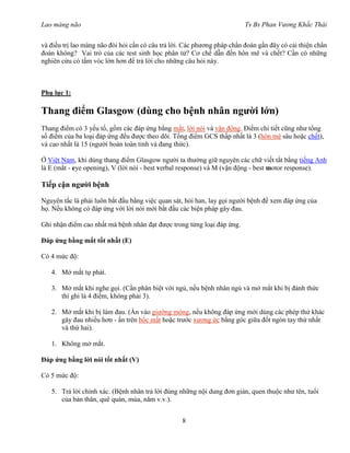 Lao màng não Ts Bs Phan Vương Khắc Thái
8
và điều trị lao màng não đòi hỏi cần có câu trả lời. Các phương pháp chẩn đoán gần đây có cải thiện chẩn
đoán không? Vai trò của các test sinh học phân tử? Cơ chế dẫn đến hôn mê và chết? Cần có những
nghiên cứu có tầm vóc lớn hơn để trả lời cho những câu hỏi này.
Phụ lục 1:
Thang điểm Glasgow (dùng cho bệnh nhân người lớn)
Thang điểm có 3 yếu tố, gồm các đáp ứng bằng mắt, lời nói và vận động. Điểm chi tiết cũng như tổng
số điểm của ba loại đáp ứng đều được theo dõi. Tổng điểm GCS thấp nhất là 3 (hôn mê sâu hoặc chết),
và cao nhất là 15 (người hoàn toàn tỉnh và đang thức).
Ở Việt Nam, khi dùng thang điểm Glasgow người ta thường giữ nguyên các chữ viết tắt bằng tiếng Anh
là E (mắt - eye opening), V (lời nói - best verbal response) và M (vận động - best motor response).
Tiếp cận người bệnh
Nguyên tắc là phải luôn bắt đầu bằng việc quan sát, hỏi han, lay gọi người bệnh để xem đáp ứng của
họ. Nếu không có đáp ứng với lời nói mới bắt đầu các biện pháp gây đau.
Ghi nhận điểm cao nhất mà bệnh nhân đạt được trong từng loại đáp ứng.
Đáp ứng bằng mắt tốt nhất (E)
Có 4 mức độ:
4. Mở mắt tự phát.
3. Mở mắt khi nghe gọi. (Cần phân biệt với ngủ, nếu bệnh nhân ngủ và mở mắt khi bị đánh thức
thì ghi là 4 điểm, không phải 3).
2. Mở mắt khi bị làm đau. (Ấn vào giường móng, nếu không đáp ứng mới dùng các phép thử khác
gây đau nhiều hơn - ấn trên hốc mắt hoặc trước xương ức bằng góc giữa đốt ngón tay thứ nhất
và thứ hai).
1. Không mở mắt.
Đáp ứng bằng lời nói tốt nhất (V)
Có 5 mức độ:
5. Trả lời chính xác. (Bệnh nhân trả lời đúng những nội dung đơn giản, quen thuộc như tên, tuổi
của bản thân, quê quán, mùa, năm v.v.).
 