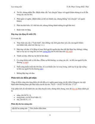 Lao màng não Ts Bs Phan Vương Khắc Thái
9
4. Trả lời, nhưng nhầm lẫn. (Bệnh nhân vẫn "nói chuyện" được với người khám nhưng tỏ ra lú lẫn
trong các câu trả lời).
3. Phát ngôn vô nghĩa. (Bệnh nhân có thể nói thành câu, nhưng không "nói chuyện" với người
khám).
2. Phát âm khó hiểu. (Có thể kêu rên, nhưng không thành những từ ngữ hẳn hoi).
1. Hoàn toàn im lặng.
Đáp ứng vận động tốt nhất (M)
Có 6 mức độ:
6. Thực hiện yêu cầu. ("Tuân lệnh", làm những việc đơn giản theo yêu cầu của người khám:
mở/nhắm mắt, nắm/xòe bàn tay v.v.)
5. Đáp ứng với đau. (Cử động có mục đích gạt bỏ nguồn gây đau (dù đạt được hay không), chẳng
hạn co tay lại và vung lên cao hơn xương đòn khi bị làm đau trên hốc mắt).
4. Tránh cái đau. (Rút tay lại khi bị làm đau).
3. Co cứng (kiểu) mất vỏ khi đau. (Phản xạ bất thường: co cứng các chi - tư thế của người bị tổn
thương vỏ não).
2. Duỗi cứng (kiểu) mất não khi đau. (Co cơ khiến cho vai xoay trong, cánh tay bị úp sấp xuống -
tư thế của người bị tổn thương não).
1. Không đáp ứng với đau.
Phân tích các điểm ghi nhận
Tổng số điểm cũng như từng điểm chi tiết đều có ý nghĩa quan trọng, do đó, điểm Glasgow của một
bệnh nhân thường được ghi theo kiểu của thí dụ sau: "GCS = 10 (E3 V4 M3) lúc 17:25".
Việc phân tích chi tiết dành cho các nhà chuyên môn, nhưng nhìn chung, mức độ hôn mê được đánh giá
là:
 nặng, khi GCS ≤ 8,
 trung bình, với GCS từ 9 đến 12,
 nhẹ, khi GCS ≥ 13.
Phân độ cho lao màng não
cấp độ lao màng não Tiêu chuẩn chẩn đoán
 