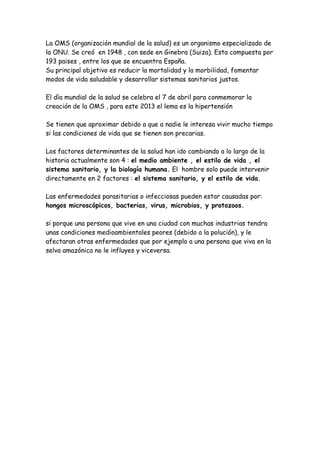 La OMS (organización mundial de la salud) es un organismo especializado de
la ONU. Se creó en 1948 , con sede en Ginebra (Suiza). Esta compuesta por
193 paises , entre los que se encuentra España.
Su principal objetivo es reducir la mortalidad y la morbilidad, fomentar
modos de vida saludable y desarrollar sistemas sanitarios justos.

El día mundial de la salud se celebra el 7 de abril para conmemorar la
creación de la OMS , para este 2013 el lema es la hipertensión

Se tienen que aproximar debido a que a nadie le interesa vivir mucho tiempo
si las condiciones de vida que se tienen son precarias.

Los factores determinantes de la salud han ido cambiando a lo largo de la
historia actualmente son 4 : el medio ambiente , el estilo de vida , el
sistema sanitario, y la biología humana. El hombre solo puede intervenir
directamente en 2 factores : el sistema sanitario, y el estilo de vida.

Las enfermedades parasitarias o infecciosas pueden estar causadas por:
hongos microscópicos, bacterias, virus, microbios, y protozoos.

si porque una persona que vive en una ciudad con muchas industrias tendra
unas condiciones medioambientales peores (debido a la polución), y le
afectaran otras enfermedades que por ejemplo a una persona que viva en la
selva amazónica no le influyes y viceversa.
 