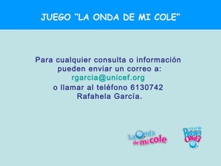 JUEGO “LA ONDA DE MI COLE”



Para cualquier consulta o información
     pueden enviar un correo a:
         rgarcia@unicef.org
    o llamar al teléfono 6130742
          Rafahela García.
 