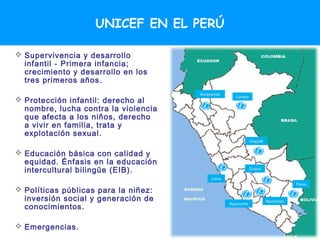 UNICEF EN EL PERÚ

 Supervivencia y desarrollo
  infantil - Primera infancia;
  crecimiento y desarrollo en los
  tres primeros años.
                                      Amazonas
                                                   Loreto
 Protección infantil: derecho al
  nombre, lucha contra la violencia
  que afecta a los niños, derecho
  a vivir en familia, trata y
  explotación sexual.
                                                            Ucayali


 Educación básica con calidad y
  equidad. Énfasis en la educación
  intercultural bilingüe (EIB).                             Cuzco

                                          Lima
                                                                                 Puno
 Políticas públicas para la niñez:
  inversión social y generación de                                    Apurímac
  conocimientos.
                                                 Ayacucho




 Emergencias.
 