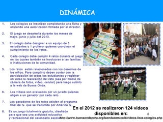 DINÁMICA
1.    Los colegios se inscriben completando una ficha y
      enviando una autorización firmada por el director.

2.   El juego se desarrolla durante los meses de
     mayo, junio y julio del 2013.

3.   El colegio debe designar a un equipo de 5
     estudiantes y 1 profesor quienes coordinan el
     cumplimiento de los retos.

4.    Cada colegio debe cumplir 4 retos durante el juego
      en los cuales también se involucran a las familias
      e instituciones de la comunidad.

5.   Los retos están relacionados con los derechos de
     los niños. Para cumplirlo deben contar con la
     participación de todos los estudiantes y registrar
     en video la realización del reto (sea por medio de
     cámara de fotos, video, celular) para luego subirlo
     a la web de Buena Onda.

6.    Los videos son evaluados por un jurado quienes
      eligen a un ganador por cada reto.

7.   Los ganadores de los retos asisten al programa
     final de tv. que se transmite por América tv.
                                                   En el 2012 se realizaron 124 videos
8.   Es un juego totalmente gratuito, diseñado
     para que sea una actividad educativa                    disponibles en:                        6
     y recreacional del calendario escolar.
                                         http://www.buenaondaperu.org/laondademicole/videos-lista-colegios.php
 