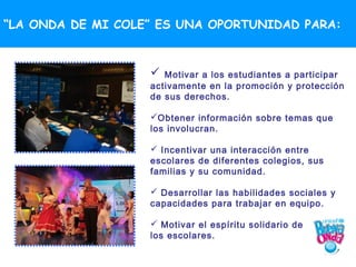 “LA ONDA DE MI COLE” ES UNA OPORTUNIDAD PARA:



                     Motivar a los estudiantes a participar
                   activamente en la promoción y protección
                   de sus derechos.

                   Obtener información sobre temas que
                   los involucran.

                    Incentivar una interacción entre
                   escolares de diferentes colegios, sus
                   familias y su comunidad.

                    Desarrollar las habilidades sociales y
                   capacidades para trabajar en equipo.

                    Motivar el espíritu solidario de
                   los escolares.
 
