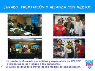 JURADO, PREMIACIÓN Y ALIANZA CON MEDIOS




   Un jurado conformado por artistas y especialista de UNICEF
     evalúan los retos y eligen a los ganadores.
   El juego se difunde a través de los medios de comunicación.
 