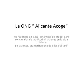 La ONG “ Alicante Acoge”
Ha realizado en clase dinámicas de grupo para
 concienciar de las discriminaciones en la vida
                   cotidiana.
 En las fotos, dramatizan una de ellas :”el taxi”
 
